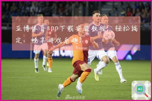 亚博体育app下载安装教程：轻松搞定，畅享游戏乐趣！